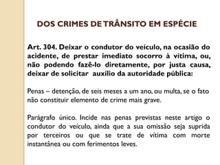 Art. 304. Deixar o condutor do veículo, na ocasião do
acidente, de prestar imediato socorro à vítima, ou,
não podendo fazê-lo diretamente, por justa causa,
deixar de solicitar auxílio da autoridade pública:
Penas – detenção, de seis meses a um ano, ou multa, se o fato
não constituir elemento de crime mais grave.
Parágrafo único. Incide nas penas previstas neste artigo o
condutor do veículo, ainda que a sua omissão seja suprida
por terceiros ou que se trate de vítima com morte
instantânea ou com ferimentos leves.
DOS CRIMES DETRÂNSITO EM ESPÉCIE
 
