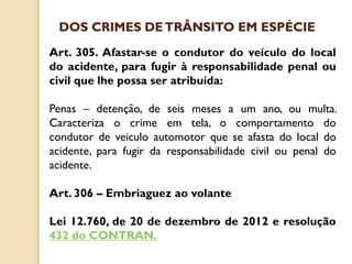 Art. 305. Afastar-se o condutor do veículo do local
do acidente, para fugir à responsabilidade penal ou
civil que lhe possa ser atribuída:
Penas – detenção, de seis meses a um ano, ou multa.
Caracteriza o crime em tela, o comportamento do
condutor de veiculo automotor que se afasta do local do
acidente, para fugir da responsabilidade civil ou penal do
acidente.
Art. 306 – Embriaguez ao volante
Lei 12.760, de 20 de dezembro de 2012 e resolução
432 do CONTRAN.
DOS CRIMES DETRÂNSITO EM ESPÉCIE
 