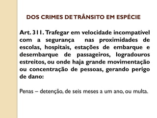 Art. 311. Trafegar em velocidade incompatível
com a segurança nas proximidades de
escolas, hospitais, estações de embarque e
desembarque de passageiros, logradouros
estreitos, ou onde haja grande movimentação
ou concentração de pessoas, gerando perigo
de dano:
Penas – detenção, de seis meses a um ano, ou multa.
DOS CRIMES DETRÂNSITO EM ESPÉCIE
 