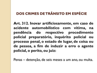 Art. 312. Inovar artificiosamente, em caso de
acidente automobilístico com vítima, na
pendência do respectivo procedimento
policial preparatório, inquérito policial ou
processo penal, o estado de lugar, de coisa ou
de pessoa, a fim de induzir a erro o agente
policial, o perito, ou juiz:
Penas – detenção, de seis meses a um ano, ou multa.
DOS CRIMES DETRÂNSITO EM ESPÉCIE
 