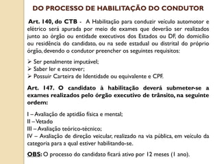 Art. 140, do CTB - A Habilitação para conduzir veículo automotor e
elétrico será apurada por meio de exames que deverão ser realizados
junto ao órgão ou entidade executivos dos Estados ou DF, do domicílio
ou residência do candidato, ou na sede estadual ou distrital do próprio
órgão, devendo o condutor preencher os seguintes requisitos:
 Ser penalmente imputável;
 Saber ler e escrever;
 Possuir Carteira de Identidade ou equivalente e CPF.
Art. 147. O candidato à habilitação deverá submeter-se a
exames realizados pelo órgão executivo de trânsito, na seguinte
ordem:
I – Avaliação de aptidão física e mental;
II –Vetado
III – Avaliação teórico-técnico;
IV – Avaliação de direção veicular, realizado na via pública, em veículo da
categoria para a qual estiver habilitando-se.
OBS: O processo do candidato ficará ativo por 12 meses (1 ano).
DO PROCESSO DE HABILITAÇÃO DO CONDUTOR
 
