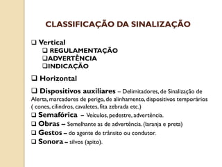  Vertical
 REGULAMENTAÇÃO
ADVERTÊNCIA
INDICAÇÃO
 Horizontal
 Dispositivos auxiliares – Delimitadores, de Sinalização de
Alerta, marcadores de perigo, de alinhamento, dispositivos temporários
( cones, cilindros, cavaletes, fita zebrada etc.)
 Semafórica – Veículos, pedestre, advertência.
 Obras – Semelhante as de advertência. (laranja e preta)
 Gestos – do agente de trânsito ou condutor.
 Sonora – silvos (apito).
CLASSIFICAÇÃO DA SINALIZAÇÃO
 
