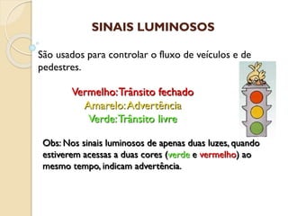 Vermelho:Trânsito fechado
Amarelo:Advertência
Verde:Trânsito livre
São usados para controlar o fluxo de veículos e de
pedestres.
Obs: Nos sinais luminosos de apenas duas luzes, quando
estiverem acessas a duas cores (verde e vermelho) ao
mesmo tempo, indicam advertência.
SINAIS LUMINOSOS
 