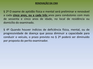 RENOVAÇÃO DA CNH
§ 2º O exame de aptidão física e mental será preliminar e renovável
a cada cinco anos, ou a cada três anos para condutores com mais
de sessenta e cinco anos de idade, no local de residência ou
domicílio do examinado.
§ 4º Quando houver indícios de deficiência física, mental, ou de
progressividade de doença que possa diminuir a capacidade para
conduzir o veículo, o prazo previsto no § 2º poderá ser diminuído
por proposta do perito examinador.
 