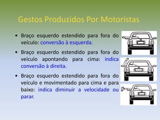 Gestos Produzidos Por Motoristas
• Braço esquerdo estendido para fora do
veículo: conversão à esquerda.
• Braço esquerdo estendido para fora do
veículo apontando para cima: indica
conversão à direita.
• Braço esquerdo estendido para fora do
veículo e movimentado para cima e para
baixo: indica diminuir a velocidade ou
parar.
 