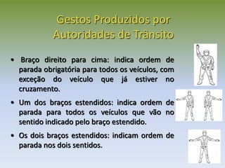 • Braço direito para cima: indica ordem de
parada obrigatória para todos os veículos, com
exceção do veículo que já estiver no
cruzamento.
• Um dos braços estendidos: indica ordem de
parada para todos os veículos que vão no
sentido indicado pelo braço estendido.
• Os dois braços estendidos: indicam ordem de
parada nos dois sentidos.
Gestos Produzidos por
Autoridades de Trânsito
 