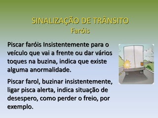 SINALIZAÇÃO DE TRÂNSITO
Faróis
Piscar faróis Insistentemente para o
veículo que vai a frente ou dar vários
toques na buzina, indica que existe
alguma anormalidade.
Piscar farol, buzinar insistentemente,
ligar pisca alerta, indica situação de
desespero, como perder o freio, por
exemplo.
 