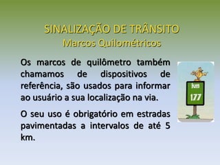 SINALIZAÇÃO DE TRÂNSITO
Marcos Quilométricos
Os marcos de quilômetro também
chamamos de dispositivos de
referência, são usados para informar
ao usuário a sua localização na via.
O seu uso é obrigatório em estradas
pavimentadas a intervalos de até 5
km.
 