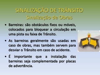 • Barreiras: são obstáculos fixos ou móveis,
colocados para bloquear a circulação em
uma pista ou faixa de Trânsito.
• As barreiras geralmente são usadas em
caso de obras, mas também servem para
desviar o Trânsito em caso de acidente.
• É importante que a instalação das
barreiras seja complementada por placas
de advertência.
SINALIZAÇÃO DE TRÂNSITO
Sinalização de Obras
 