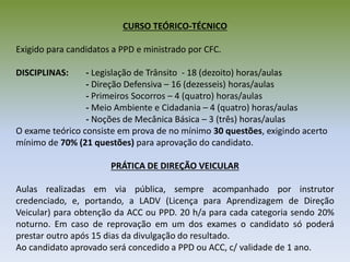 CURSO TEÓRICO-TÉCNICO
Exigido para candidatos a PPD e ministrado por CFC.
DISCIPLINAS: - Legislação de Trânsito - 18 (dezoito) horas/aulas
- Direção Defensiva – 16 (dezesseis) horas/aulas
- Primeiros Socorros – 4 (quatro) horas/aulas
- Meio Ambiente e Cidadania – 4 (quatro) horas/aulas
- Noções de Mecânica Básica – 3 (três) horas/aulas
O exame teórico consiste em prova de no mínimo 30 questões, exigindo acerto
mínimo de 70% (21 questões) para aprovação do candidato.
PRÁTICA DE DIREÇÃO VEICULAR
Aulas realizadas em via pública, sempre acompanhado por instrutor
credenciado, e, portando, a LADV (Licença para Aprendizagem de Direção
Veicular) para obtenção da ACC ou PPD. 20 h/a para cada categoria sendo 20%
noturno. Em caso de reprovação em um dos exames o candidato só poderá
prestar outro após 15 dias da divulgação do resultado.
Ao candidato aprovado será concedido a PPD ou ACC, c/ validade de 1 ano.
 