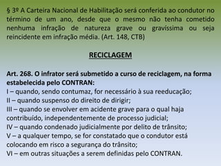 § 3º A Carteira Nacional de Habilitação será conferida ao condutor no
término de um ano, desde que o mesmo não tenha cometido
nenhuma infração de natureza grave ou gravíssima ou seja
reincidente em infração média. (Art. 148, CTB)
RECICLAGEM
Art. 268. O infrator será submetido a curso de reciclagem, na forma
estabelecida pelo CONTRAN:
I – quando, sendo contumaz, for necessário à sua reeducação;
II – quando suspenso do direito de dirigir;
III – quando se envolver em acidente grave para o qual haja
contribuído, independentemente de processo judicial;
IV – quando condenado judicialmente por delito de trânsito;
V – a qualquer tempo, se for constatado que o condutor está
colocando em risco a segurança do trânsito;
VI – em outras situações a serem definidas pelo CONTRAN.
 