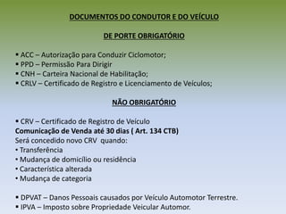 DOCUMENTOS DO CONDUTOR E DO VEÍCULO
DE PORTE OBRIGATÓRIO
 ACC – Autorização para Conduzir Ciclomotor;
 PPD – Permissão Para Dirigir
 CNH – Carteira Nacional de Habilitação;
 CRLV – Certificado de Registro e Licenciamento de Veículos;
NÃO OBRIGATÓRIO
 CRV – Certificado de Registro de Veículo
Comunicação de Venda até 30 dias ( Art. 134 CTB)
Será concedido novo CRV quando:
• Transferência
• Mudança de domicílio ou residência
• Característica alterada
• Mudança de categoria
 DPVAT – Danos Pessoais causados por Veículo Automotor Terrestre.
 IPVA – Imposto sobre Propriedade Veicular Automor.
 