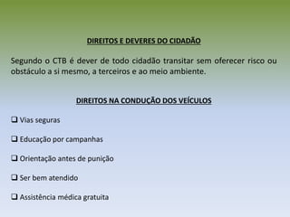 DIREITOS E DEVERES DO CIDADÃO
Segundo o CTB é dever de todo cidadão transitar sem oferecer risco ou
obstáculo a si mesmo, a terceiros e ao meio ambiente.
DIREITOS NA CONDUÇÃO DOS VEÍCULOS
 Vias seguras
 Educação por campanhas
 Orientação antes de punição
 Ser bem atendido
 Assistência médica gratuita
 
