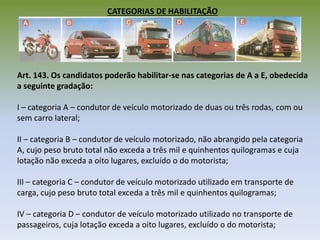 CATEGORIAS DE HABILITAÇÃO
Art. 143. Os candidatos poderão habilitar-se nas categorias de A a E, obedecida
a seguinte gradação:
I – categoria A – condutor de veículo motorizado de duas ou três rodas, com ou
sem carro lateral;
II – categoria B – condutor de veículo motorizado, não abrangido pela categoria
A, cujo peso bruto total não exceda a três mil e quinhentos quilogramas e cuja
lotação não exceda a oito lugares, excluído o do motorista;
III – categoria C – condutor de veículo motorizado utilizado em transporte de
carga, cujo peso bruto total exceda a três mil e quinhentos quilogramas;
IV – categoria D – condutor de veículo motorizado utilizado no transporte de
passageiros, cuja lotação exceda a oito lugares, excluído o do motorista;
 