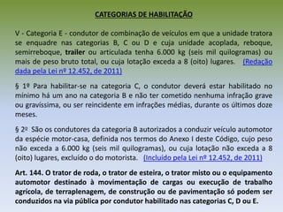 CATEGORIAS DE HABILITAÇÃO
V - Categoria E - condutor de combinação de veículos em que a unidade tratora
se enquadre nas categorias B, C ou D e cuja unidade acoplada, reboque,
semirreboque, trailer ou articulada tenha 6.000 kg (seis mil quilogramas) ou
mais de peso bruto total, ou cuja lotação exceda a 8 (oito) lugares. (Redação
dada pela Lei nº 12.452, de 2011)
§ 1º Para habilitar-se na categoria C, o condutor deverá estar habilitado no
mínimo há um ano na categoria B e não ter cometido nenhuma infração grave
ou gravíssima, ou ser reincidente em infrações médias, durante os últimos doze
meses.
§ 2o São os condutores da categoria B autorizados a conduzir veículo automotor
da espécie motor-casa, definida nos termos do Anexo I deste Código, cujo peso
não exceda a 6.000 kg (seis mil quilogramas), ou cuja lotação não exceda a 8
(oito) lugares, excluído o do motorista. (Incluído pela Lei nº 12.452, de 2011)
Art. 144. O trator de roda, o trator de esteira, o trator misto ou o equipamento
automotor destinado à movimentação de cargas ou execução de trabalho
agrícola, de terraplenagem, de construção ou de pavimentação só podem ser
conduzidos na via pública por condutor habilitado nas categorias C, D ou E.
 