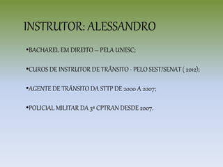 •BACHAREL EM DIREITO – PELA UNESC;
•CUROS DE INSTRUTOR DE TRÂNSITO - PELO SEST/SENAT ( 2012);
•AGENTE DE TRÂNSITO DA STTP DE 2000 A 2007;
•POLICIAL MILITAR DA 3ª CPTRAN DESDE 2007.
INSTRUTOR: ALESSANDRO
 