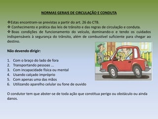 NORMAS GERAIS DE CIRCULAÇÃO E CONDUTA
Estas encontram-se previstas a partir do art. 26 do CTB.
 Conhecimento e prática das leis de trânsito e das regras de circulação e conduta.
 Boas condições de funcionamento do veículo, dominando-o e tendo os cuidados
indispensáveis à segurança do trânsito, além de combustível suficiente para chegar ao
destino.
Não devendo dirigir:
1. Com o braço do lado de fora
2. Transportando pessoas ...
3. Com incapacidade física ou mental
4. Usando calçado impróprio
5. Com apenas uma das mãos
6. Utilizando aparelho celular ou fone de ouvido
O condutor tem que abster-se de toda ação que constitua perigo ou obstáculo ou ainda
danos.
 
