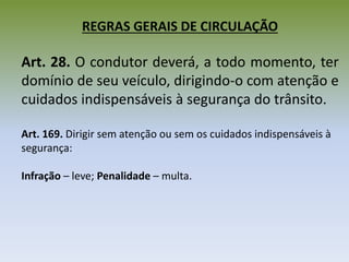 REGRAS GERAIS DE CIRCULAÇÃO
Art. 28. O condutor deverá, a todo momento, ter
domínio de seu veículo, dirigindo-o com atenção e
cuidados indispensáveis à segurança do trânsito.
Art. 169. Dirigir sem atenção ou sem os cuidados indispensáveis à
segurança:
Infração – leve; Penalidade – multa.
 