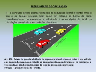 REGRAS GERAIS DE CIRCULAÇÃO
II – o condutor deverá guardar distância de segurança lateral e frontal entre o
seu e os demais veículos, bem como em relação ao bordo da pista,
considerando-se, no momento, a velocidade e as condições do local, da
circulação, do veículo e as condições climáticas;
Art. 192. Deixar de guardar distância de segurança lateral e frontal entre o seu veículo
e os demais, bem como em relação ao bordo da pista, considerando-se, no momento, a
velocidade, as condições climáticas do local da circulação e do veículo:
Infração – grave; Penalidade – multa.
 