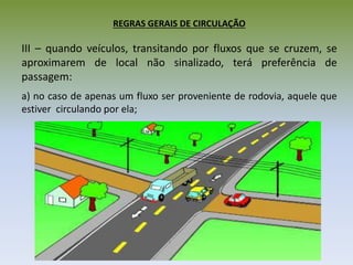 REGRAS GERAIS DE CIRCULAÇÃO
III – quando veículos, transitando por fluxos que se cruzem, se
aproximarem de local não sinalizado, terá preferência de
passagem:
a) no caso de apenas um fluxo ser proveniente de rodovia, aquele que
estiver circulando por ela;
 