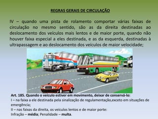 REGRAS GERAIS DE CIRCULAÇÃO
IV – quando uma pista de rolamento comportar várias faixas de
circulação no mesmo sentido, são as da direita destinadas ao
deslocamento dos veículos mais lentos e de maior porte, quando não
houver faixa especial a eles destinada, e as da esquerda, destinadas à
ultrapassagem e ao deslocamento dos veículos de maior velocidade;
Art. 185. Quando o veículo estiver em movimento, deixar de conservá-lo:
I – na faixa a ele destinada pela sinalização de regulamentação,exceto em situações de
emergência;
II – nas faixas da direita, os veículos lentos e de maior porte:
Infração – média; Penalidade – multa.
 