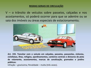 REGRAS GERAIS DE CIRCULAÇÃO
V – o trânsito de veículos sobre passeios, calçadas e nos
acostamentos, só poderá ocorrer para que se adentre ou se
saia dos imóveis ou áreas especiais de estacionamento;
Art. 193. Transitar com o veículo em calçadas, passeios, passarelas, ciclovias,
ciclofaixas, ilhas, refúgios, ajardinamentos, canteiros centrais e divisores de pista
de rolamento, acostamentos, marcas de canalização, gramados e jardins
públicos:
Infração – gravíssima; Penalidade – multa (três vezes).
 
