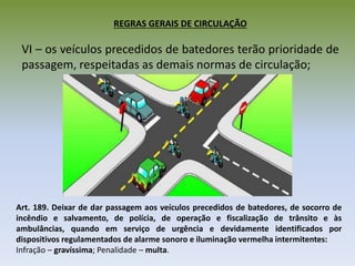 REGRAS GERAIS DE CIRCULAÇÃO
VI – os veículos precedidos de batedores terão prioridade de
passagem, respeitadas as demais normas de circulação;
Art. 189. Deixar de dar passagem aos veículos precedidos de batedores, de socorro de
incêndio e salvamento, de polícia, de operação e fiscalização de trânsito e às
ambulâncias, quando em serviço de urgência e devidamente identificados por
dispositivos regulamentados de alarme sonoro e iluminação vermelha intermitentes:
Infração – gravíssima; Penalidade – multa.
 