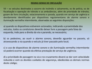 REGRAS GERAIS DE CIRCULAÇÃO
VII – os veículos destinados a socorro de incêndio e salvamento, os de polícia, os de
fiscalização e operação de trânsito e as ambulâncias, além de prioridade de trânsito,
gozam de livre circulação, estacionamento e parada, quando em serviço de urgência e
devidamente identificados por dispositivos regulamentares de alarme sonoro e
iluminação vermelha intermitente, observadas as seguintes disposições:
a) quando os dispositivos estiverem acionados, indicando a proximidade dos
veículos, todos os condutores deverão deixar livre a passagem pela faixa da
esquerda, indo para a direita da via e parando, se necessário;
b) os pedestres, ao ouvir o alarme sonoro, deverão aguardar no passeio, só
atravessando a via quando o veículo já tiver passado pelo local;
c) o uso de dispositivos de alarme sonoro e de iluminação vermelha intermitente
só poderá ocorrer quando da efetiva prestação de serviço de urgência;
d) a prioridade de passagem na via e no cruzamento deverá se dar com velocidade
reduzida e com os devidos cuidados de segurança, obedecidas as demais normas
deste código;
 