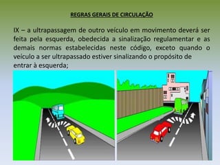 REGRAS GERAIS DE CIRCULAÇÃO
IX – a ultrapassagem de outro veículo em movimento deverá ser
feita pela esquerda, obedecida a sinalização regulamentar e as
demais normas estabelecidas neste código, exceto quando o
veículo a ser ultrapassado estiver sinalizando o propósito de
entrar à esquerda;
 
