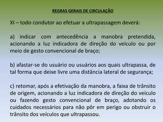REGRAS GERAIS DE CIRCULAÇÃO
XI – todo condutor ao efetuar a ultrapassagem deverá:
a) indicar com antecedência a manobra pretendida,
acionando a luz indicadora de direção do veículo ou por
meio de gesto convencional de braço;
b) afastar-se do usuário ou usuários aos quais ultrapassa, de
tal forma que deixe livre uma distância lateral de segurança;
c) retomar, após a efetivação da manobra, a faixa de trânsito
de origem, acionando a luz indicadora de direção do veículo
ou fazendo gesto convencional de braço, adotando os
cuidados necessários para não pôr em perigo ou obstruir o
trânsito dos veículos que ultrapassou.
 