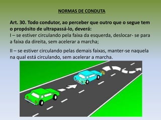NORMAS DE CONDUTA
Art. 30. Todo condutor, ao perceber que outro que o segue tem
o propósito de ultrapassá-lo, deverá:
I – se estiver circulando pela faixa da esquerda, deslocar- se para
a faixa da direita, sem acelerar a marcha;
II – se estiver circulando pelas demais faixas, manter-se naquela
na qual está circulando, sem acelerar a marcha.
 