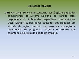 LEGISLAÇÃO DE TRÂNSITO
OBS: Art. 1º, § 2º: No que concerne aos Órgão e entidades
componentes do Sistema Nacional de Trânsito estes
respondem, no âmbito das respectivas competências,
OBJETIVAMENTE, por danos causados aos cidadãos em
virtude de ação, omissão ou erro na execução e
manutenção de programas, projetos e serviços que
garantam o exercício do direito do trânsito.
4/23
 