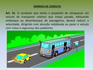 NORMAS DE CONDUTA
Art. 31. O condutor que tenha o propósito de ultrapassar um
veículo de transporte coletivo que esteja parado, efetuando
embarque ou desembarque de passageiros, deverá reduzir a
velocidade, dirigindo com atenção redobrada ou parar o veículo
com vistas à segurança dos pedestres.
 