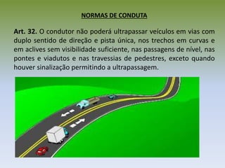 NORMAS DE CONDUTA
Art. 32. O condutor não poderá ultrapassar veículos em vias com
duplo sentido de direção e pista única, nos trechos em curvas e
em aclives sem visibilidade suficiente, nas passagens de nível, nas
pontes e viadutos e nas travessias de pedestres, exceto quando
houver sinalização permitindo a ultrapassagem.
 