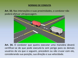 NORMAS DE CONDUTA
Art. 33. Nas interseções e suas proximidades, o condutor não
poderá efetuar ultrapassagem.
Art. 34. O condutor que queira executar uma manobra deverá
certificar-se de que pode executá-la sem perigo para os demais
usuários da via que o seguem, precedem ou vão cruzar com ele,
considerando sua posição, sua direção e sua velocidade.
 
