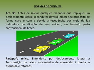 NORMAS DE CONDUTA
Art. 35. Antes de iniciar qualquer manobra que implique um
deslocamento lateral, o condutor deverá indicar seu propósito de
forma clara e com a devida antecedência, por meio da luz
indicadora de direção de seu veículo, ou fazendo gesto
convencional de braço.
Parágrafo único. Entende-se por deslocamento lateral a
Transposição de faixas, movimentos de conversão à direita, à
esquerda e retornos.
 