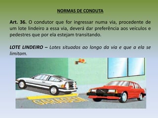 NORMAS DE CONDUTA
Art. 36. O condutor que for ingressar numa via, procedente de
um lote lindeiro a essa via, deverá dar preferência aos veículos e
pedestres que por ela estejam transitando.
LOTE LINDEIRO – Lotes situados ao longo da via e que a ela se
limitam.
 