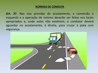NORMAS DE CONDUTA
Art. 37. Nas vias providas de acostamento, a conversão à
esquerda e a operação de retorno deverão ser feitas nos locais
apropriados e, onde estes não existirem, o condutor deverá
aguardar no acostamento, à direita, para cruzar a pista com
segurança.
 
