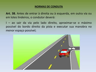 NORMAS DE CONDUTA
Art. 38. Antes de entrar à direita ou à esquerda, em outra via ou
em lotes lindeiros, o condutor deverá:
I – ao sair da via pelo lado direito, aproximar-se o máximo
possível do bordo direito da pista e executar sua manobra no
menor espaço possível;
 
