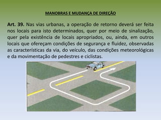 MANOBRAS E MUDANÇA DE DIREÇÃO
Art. 39. Nas vias urbanas, a operação de retorno deverá ser feita
nos locais para isto determinados, quer por meio de sinalização,
quer pela existência de locais apropriados, ou, ainda, em outros
locais que ofereçam condições de segurança e fluidez, observadas
as características da via, do veículo, das condições meteorológicas
e da movimentação de pedestres e ciclistas.
 