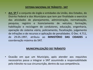 SISTEMA NACIONAL DE TRÂNSITO - SNT
• Art. 5º É o conjunto de órgão e entidades da União, dos Estados, do
Distrito Federal e dos Municípios que tem por finalidade o exercício
das atividades de planejamento, administração, normatização,
pesquisa, registro e licenciamento de veículos, formação,
habilitação e reciclagem de condutores, educação, engenharia,
operação do sistema viário, policiamento, fiscalização, julgamento
de infrações e de recursos e aplicação de penalidades. O Dec. 4.711,
de 29.05.1997, atribuiu ao MINISTÉRIO DAS CIDADES a
coordenação máxima do SNT.
MUNICIPALIZAÇÃO DO TRÂNSITO
• Ocasião em que um Município, após atender aos requisitos
necessários passa a integrar o SNT assumindo a responsabilidade
pelo trânsito na sua circunscrição, dentro da sua competência.
 