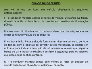 QUANTO AO USO DE LUZES
Art. 40. O uso de luzes em veículo obedecerá às seguintes
determinações:
I – o condutor manterá acesos os faróis do veículo, utilizando luz baixa,
durante a noite e durante o dia nos túneis providos de iluminação
pública;
II – nas vias não iluminadas o condutor deve usar luz alta, exceto ao
cruzar com outro veículo ou ao segui-lo;
III – a troca de luz baixa e alta, de forma intermitente e por curto período
de tempo, com o objetivo de advertir outros motoristas, só poderá ser
utilizada para indicar a intenção de ultrapassar o veículo que segue à
frente ou para indicar a existência de risco à segurança para os veículos
que circulam no sentido contrário;
IV – o condutor manterá acesas pelo menos as luzes de posição do
veículo quando sob chuva forte, neblina ou cerração;
 
