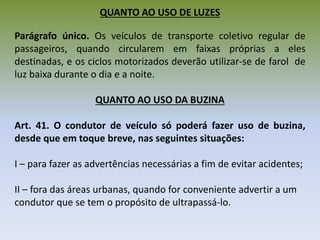 QUANTO AO USO DE LUZES
Parágrafo único. Os veículos de transporte coletivo regular de
passageiros, quando circularem em faixas próprias a eles
destinadas, e os ciclos motorizados deverão utilizar-se de farol de
luz baixa durante o dia e a noite.
QUANTO AO USO DA BUZINA
Art. 41. O condutor de veículo só poderá fazer uso de buzina,
desde que em toque breve, nas seguintes situações:
I – para fazer as advertências necessárias a fim de evitar acidentes;
II – fora das áreas urbanas, quando for conveniente advertir a um
condutor que se tem o propósito de ultrapassá-lo.
 