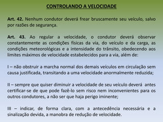 CONTROLANDO A VELOCIDADE
Art. 42. Nenhum condutor deverá frear bruscamente seu veículo, salvo
por razões de segurança.
Art. 43. Ao regular a velocidade, o condutor deverá observar
constantemente as condições físicas da via, do veículo e da carga, as
condições meteorológicas e a intensidade do trânsito, obedecendo aos
limites máximos de velocidade estabelecidos para a via, além de:
I – não obstruir a marcha normal dos demais veículos em circulação sem
causa justificada, transitando a uma velocidade anormalmente reduzida;
II – sempre que quiser diminuir a velocidade de seu veículo deverá antes
certificar-se de que pode fazê-lo sem risco nem inconvenientes para os
outros condutores, a não ser que haja perigo iminente;
III – indicar, de forma clara, com a antecedência necessária e a
sinalização devida, a manobra de redução de velocidade.
 