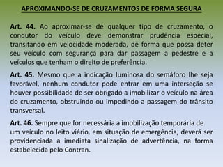 APROXIMANDO-SE DE CRUZAMENTOS DE FORMA SEGURA
Art. 44. Ao aproximar-se de qualquer tipo de cruzamento, o
condutor do veículo deve demonstrar prudência especial,
transitando em velocidade moderada, de forma que possa deter
seu veículo com segurança para dar passagem a pedestre e a
veículos que tenham o direito de preferência.
Art. 45. Mesmo que a indicação luminosa do semáforo lhe seja
favorável, nenhum condutor pode entrar em uma interseção se
houver possibilidade de ser obrigado a imobilizar o veículo na área
do cruzamento, obstruindo ou impedindo a passagem do trânsito
transversal.
Art. 46. Sempre que for necessária a imobilização temporária de
um veículo no leito viário, em situação de emergência, deverá ser
providenciada a imediata sinalização de advertência, na forma
estabelecida pelo Contran.
 