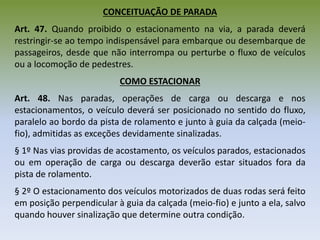 CONCEITUAÇÃO DE PARADA
Art. 47. Quando proibido o estacionamento na via, a parada deverá
restringir-se ao tempo indispensável para embarque ou desembarque de
passageiros, desde que não interrompa ou perturbe o fluxo de veículos
ou a locomoção de pedestres.
COMO ESTACIONAR
Art. 48. Nas paradas, operações de carga ou descarga e nos
estacionamentos, o veículo deverá ser posicionado no sentido do fluxo,
paralelo ao bordo da pista de rolamento e junto à guia da calçada (meio-
fio), admitidas as exceções devidamente sinalizadas.
§ 1º Nas vias providas de acostamento, os veículos parados, estacionados
ou em operação de carga ou descarga deverão estar situados fora da
pista de rolamento.
§ 2º O estacionamento dos veículos motorizados de duas rodas será feito
em posição perpendicular à guia da calçada (meio-fio) e junto a ela, salvo
quando houver sinalização que determine outra condição.
 