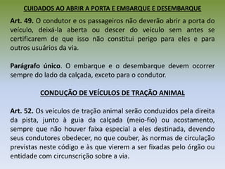 CUIDADOS AO ABRIR A PORTA E EMBARQUE E DESEMBARQUE
Art. 49. O condutor e os passageiros não deverão abrir a porta do
veículo, deixá-la aberta ou descer do veículo sem antes se
certificarem de que isso não constitui perigo para eles e para
outros usuários da via.
Parágrafo único. O embarque e o desembarque devem ocorrer
sempre do lado da calçada, exceto para o condutor.
CONDUÇÃO DE VEÍCULOS DE TRAÇÃO ANIMAL
Art. 52. Os veículos de tração animal serão conduzidos pela direita
da pista, junto à guia da calçada (meio-fio) ou acostamento,
sempre que não houver faixa especial a eles destinada, devendo
seus condutores obedecer, no que couber, às normas de circulação
previstas neste código e às que vierem a ser fixadas pelo órgão ou
entidade com circunscrição sobre a via.
 