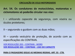 CIRCULAÇÃO DE CICLO MOTORIZADOS
Art. 54. Os condutores de motocicletas, motonetas e
ciclomotores só poderão circular nas vias:
I – utilizando capacete de segurança, com viseira ou
óculos protetores;
II – segurando o guidom com as duas mãos;
III – usando vestuário de proteção, de acordo com as
especificações do CONTRAN.
VER RESOLUÇÃO 203 – CONTRAN - WORD
VER RESOLUÇÃO 203 – CONTRAN – USO DO CAPACETE
PARA O PASSAGEIRO SEGUE AS MESMAS REGRAS. ART. 55 - CTB.
 