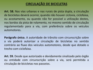 CIRCULAÇÃO DE BICICLETAS
Art. 58. Nas vias urbanas e nas rurais de pista dupla, a circulação
de bicicletas deverá ocorrer, quando não houver ciclovia, ciclofaixa,
ou acostamento, ou quando não for possível a utilização destes,
nos bordos da pista de rolamento, no mesmo sentido de circulação
regulamentado para a via, com preferência sobre os veículos
automotores.
Parágrafo único. A autoridade de trânsito com circunscrição sobre
a via poderá autorizar a circulação de bicicletas no sentido
contrário ao fluxo dos veículos automotores, desde que dotado o
trecho com ciclofaixa.
Art. 59. Desde que autorizado e devidamente sinalizado pelo órgão
ou entidade com circunscrição sobre a via, será permitida a
circulação de bicicletas nos passeios.
 