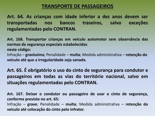 TRANSPORTE DE PASSAGEIROS
Art. 64. As crianças com idade inferior a dez anos devem ser
transportadas nos bancos traseiros, salvo exceções
regulamentadas pelo CONTRAN.
Art. 168. Transportar crianças em veículo automotor sem observância das
normas de segurança especiais estabelecidas
neste código:
Infração – gravíssima; Penalidade – multa; Medida administrativa – retenção do
veículo até que a irregularidade seja sanada.
Art. 65. É obrigatório o uso do cinto de segurança para condutor e
passageiros em todas as vias do território nacional, salvo em
situações regulamentadas pelo CONTRAN.
Art. 167. Deixar o condutor ou passageiro de usar o cinto de segurança,
conforme previsto no art. 65:
Infração – grave; Penalidade – multa; Medida administrativa – retenção do
veículo até colocação do cinto pelo infrator.
 